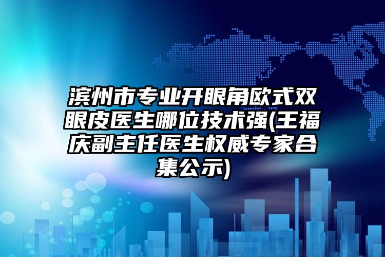 滨州市专业开眼角欧式双眼皮医生哪位技术强(王福庆副主任医生权威专家合集公示)