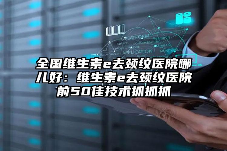 全国维生素e去颈纹医院哪儿好:维生素e去颈纹医院前50佳技术抓抓抓