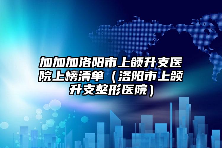 加加加洛阳市上颌升支医院上榜清单（洛阳市上颌升支整形医院）