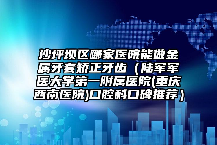 沙坪坝区哪家医院能做金属牙套矫正牙齿（陆军军医大学第一附属医院(重庆西南医院)口腔科口碑推荐）
