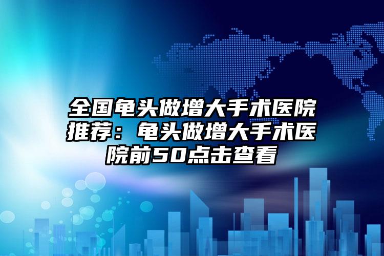 全国龟头做增大手术医院推荐:龟头做增大手术医院前50点击查看