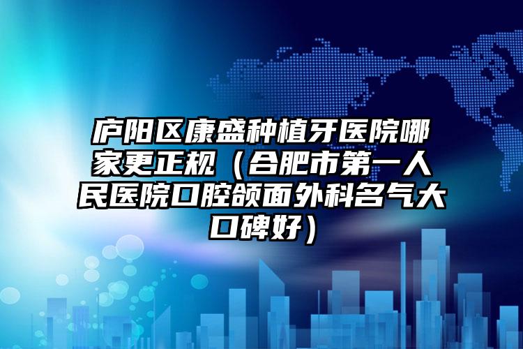 庐阳区康盛种植牙医院哪家更正规（合肥市第一人民医院口腔颌面外科名气大口碑好）