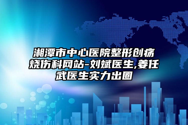 湘潭市中心医院整形创疡烧伤科网站-刘斌医生,姜任武医生实力出圈