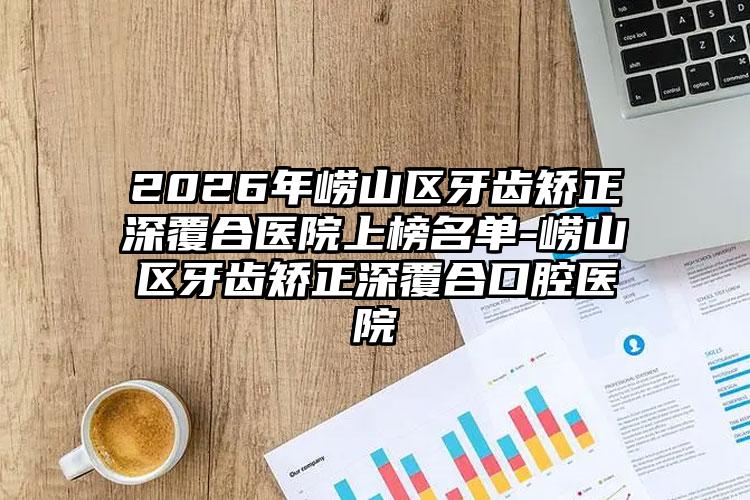 2026年崂山区牙齿矫正深覆合医院上榜名单-崂山区牙齿矫正深覆合口腔医院