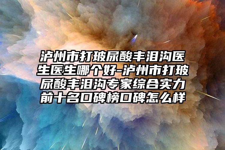 泸州市打玻尿酸丰泪沟医生医生哪个好-泸州市打玻尿酸丰泪沟专家综合实力前十名口碑榜口碑怎么样