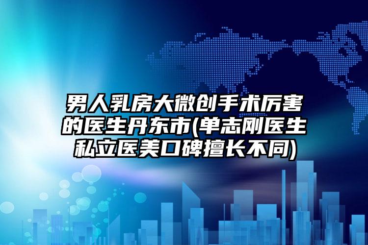男人乳房大微创手术厉害的医生丹东市(单志刚医生私立医美口碑擅长不同)