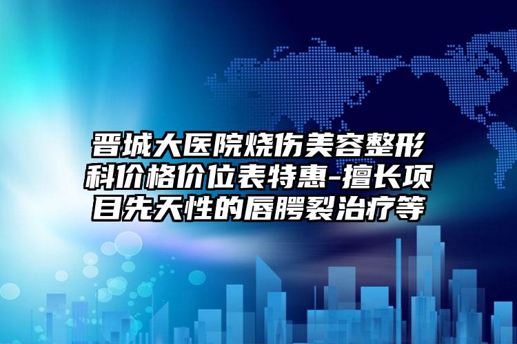 晋城大医院烧伤美容整形科价格价位表特惠-擅长项目先天性的唇腭裂治疗等