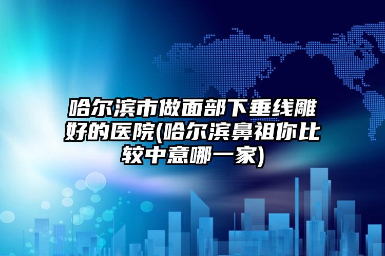 哈尔滨市做面部下垂线雕好的医院(哈尔滨鼻祖你比较中意哪一家)