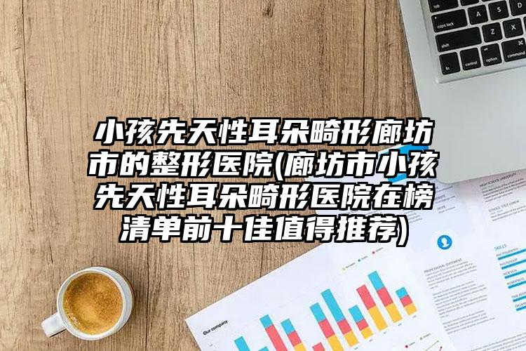 小孩先天性耳朵畸形廊坊市的整形医院(廊坊市小孩先天性耳朵畸形医院在榜清单前十佳值得推荐)