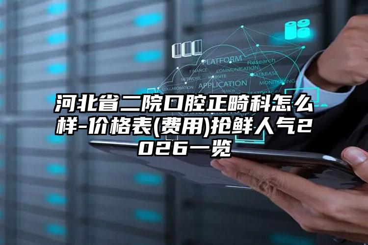 河北省二院口腔正畸科怎么样-价格表(费用)抢鲜人气2026一览