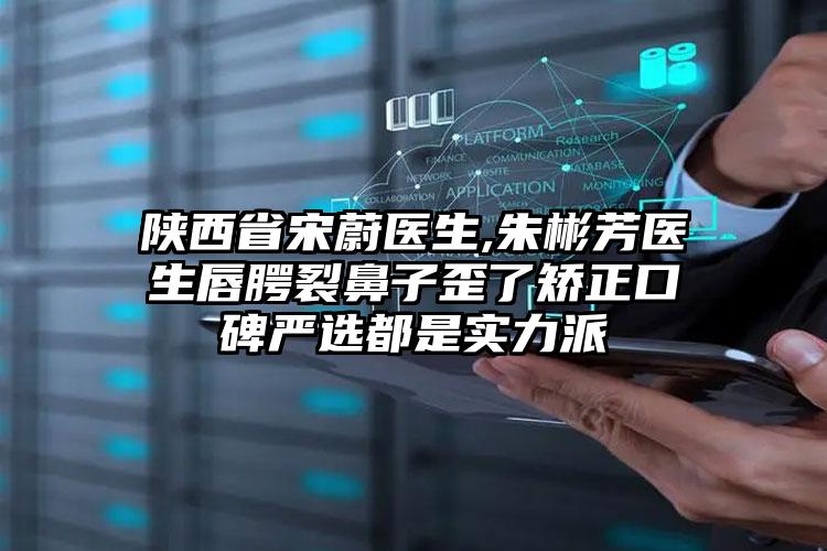 陕西省宋蔚医生,朱彬芳医生唇腭裂鼻子歪了矫正口碑严选都是实力派