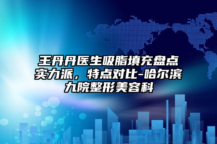 王丹丹医生吸脂填充盘点实力派,特点对比-哈尔滨九院整形美容科