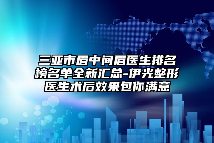三亚市眉中间眉医生排名榜名单全新汇总-伊光整形医生术后效果包你满意