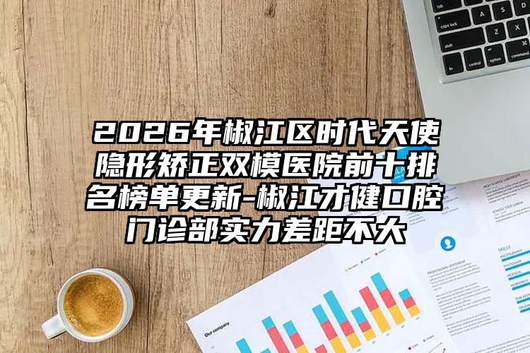 2026年椒江区时代天使隐形矫正双模医院前十排名榜单更新-椒江才健口腔门诊部实力差距不大