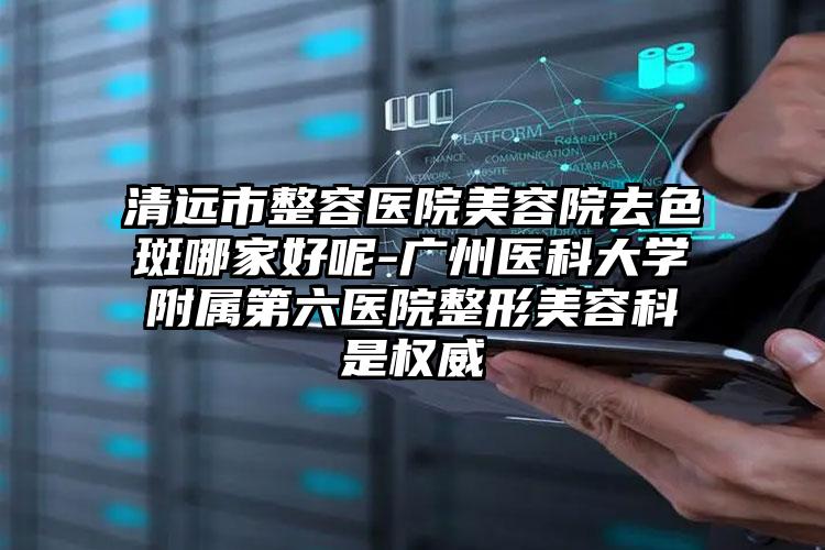 清远市整容医院美容院去色斑哪家好呢-广州医科大学附属第六医院整形美容科是权威