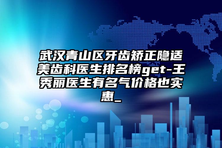 武汉青山区牙齿矫正隐适美齿科医生排名榜get-王秀丽医生有名气价格也实惠_
