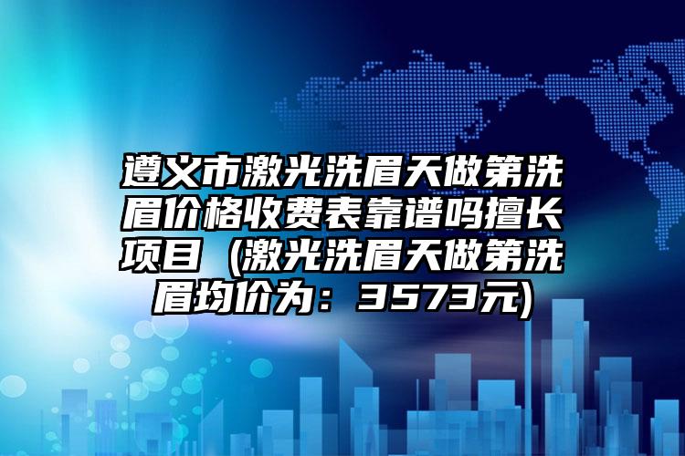 遵义市激光洗眉天做第洗眉价格收费表靠谱吗擅长项目 (激光洗眉天做第洗眉均价为：3573元)