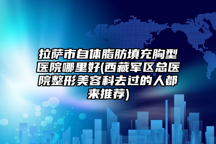 拉萨市自体脂肪填充胸型医院哪里好(西藏军区总医院整形美容科去过的人都来推荐)