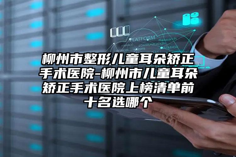 柳州市整形儿童耳朵矫正手术医院-柳州市儿童耳朵矫正手术医院上榜清单前十名选哪个