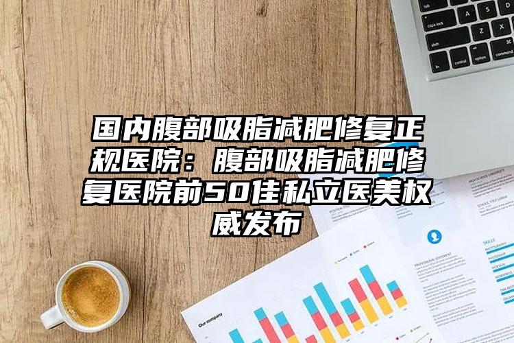 国内腹部吸脂减肥修复正规医院：腹部吸脂减肥修复医院前50佳私立医美权威发布