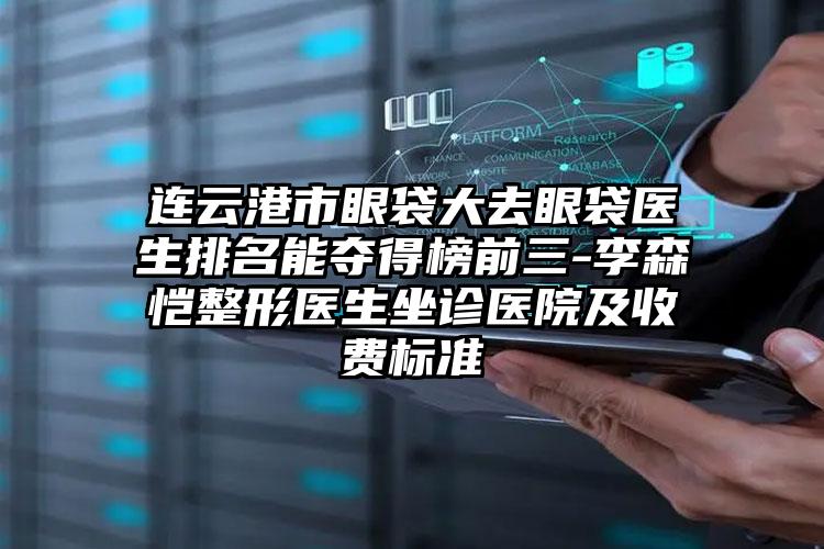 连云港市眼袋大去眼袋医生排名能夺得榜前三-李森恺整形医生坐诊医院及收费标准