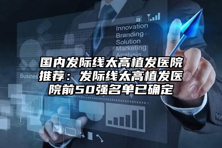 国内发际线太高植发医院推荐:发际线太高植发医院前50强名单已确定