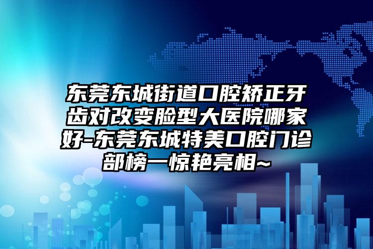 东莞东城街道口腔矫正牙齿对改变脸型大医院哪家好-东莞东城特美口腔门诊部榜一惊艳亮相~