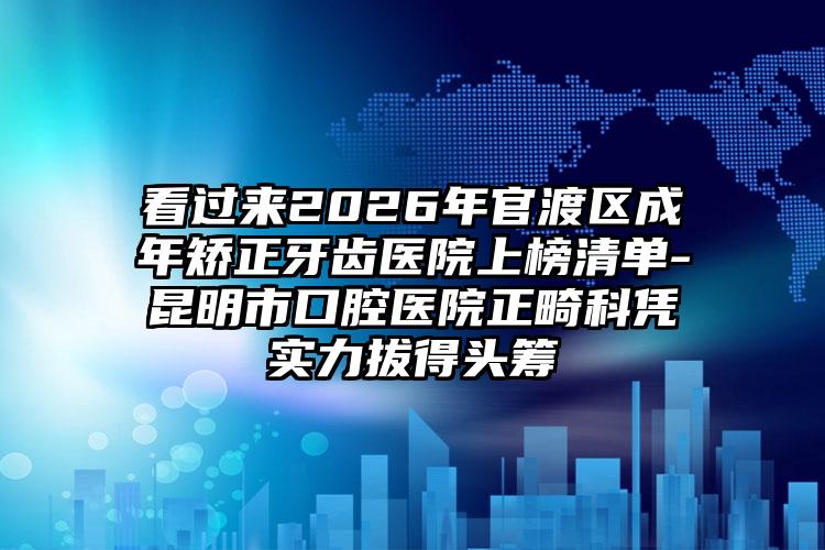 看过来2026年官渡区成年矫正牙齿医院上榜清单-昆明市口腔医院正畸科凭实力拔得头筹