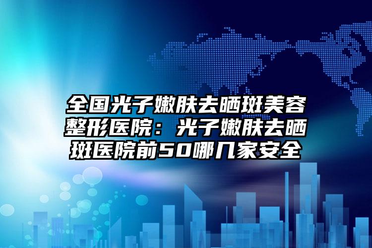 全国光子嫩肤去晒斑美容整形医院：光子嫩肤去晒斑医院前50哪几家安全