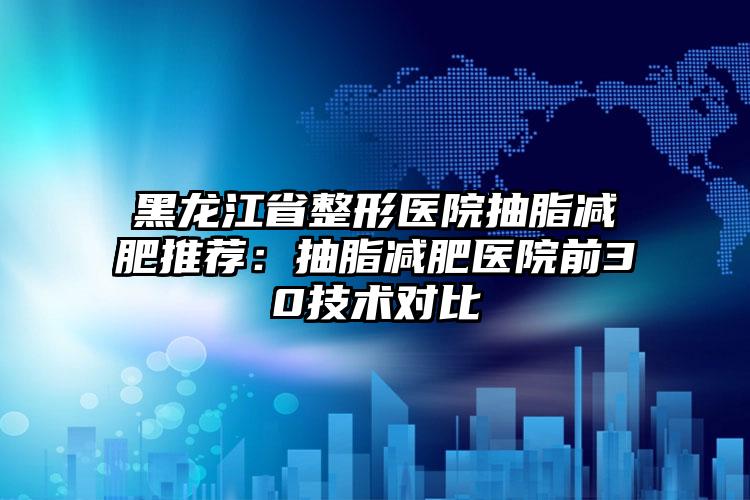 黑龙江省整形医院抽脂减肥推荐:抽脂减肥医院前30技术对比