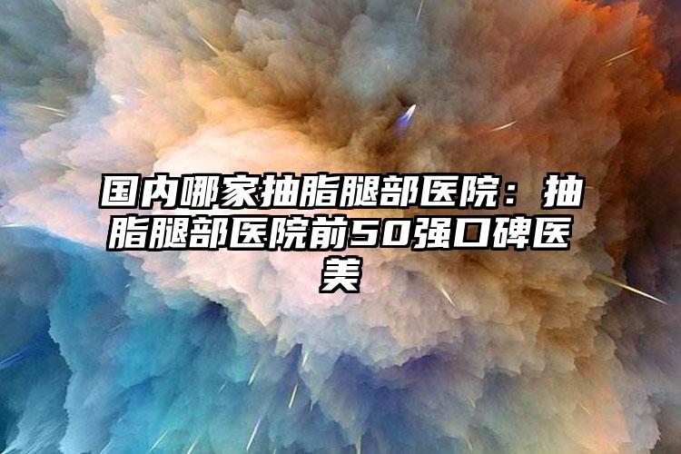 国内哪家抽脂腿部医院:抽脂腿部医院前50强口碑医美