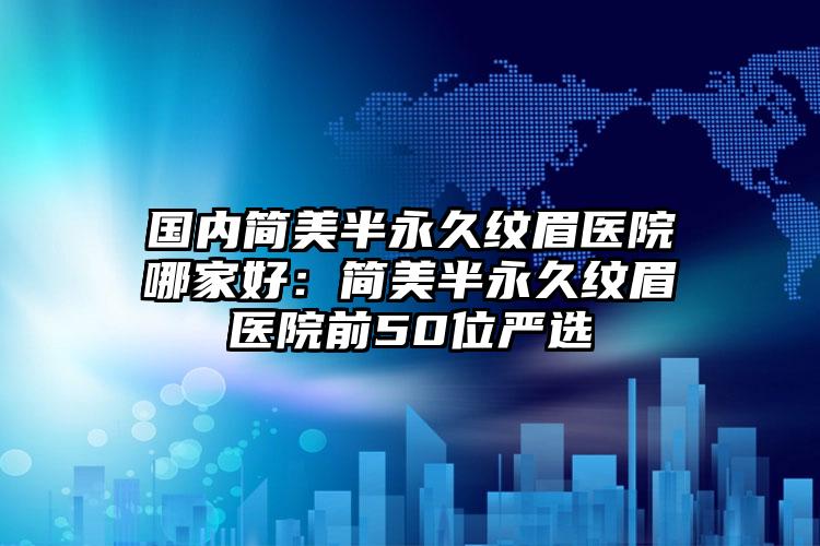 国内简美半永久纹眉医院哪家好:简美半永久纹眉医院前50位严选