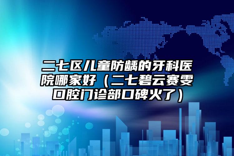 二七区儿童防龋的牙科医院哪家好(二七碧云赛雯口腔门诊部口碑火了)