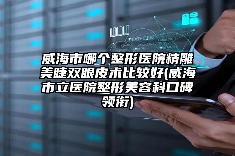 威海市哪个整形医院精雕美睫双眼皮术比较好(威海市立医院整形美容科口碑领衔)