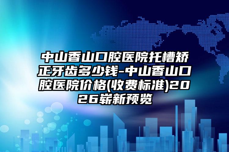 中山香山口腔医院托槽矫正牙齿多少钱-中山香山口腔医院价格(收费标准)2026崭新预览