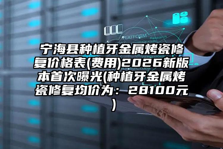 宁海县种植牙金属烤瓷修复价格表(费用)2026新版本首次曝光(种植牙金属烤瓷修复均价为：28100元）