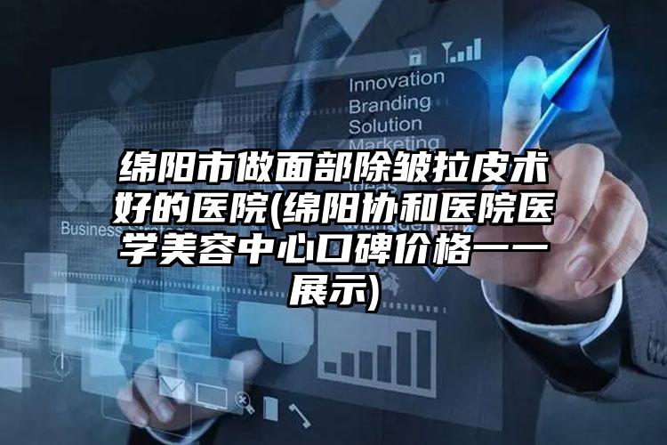 绵阳市做面部除皱拉皮术好的医院(绵阳协和医院医学美容中心口碑价格一一展示)