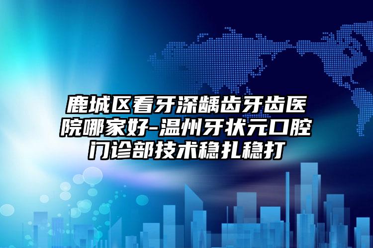 鹿城区看牙深龋齿牙齿医院哪家好-温州牙状元口腔门诊部技术稳扎稳打
