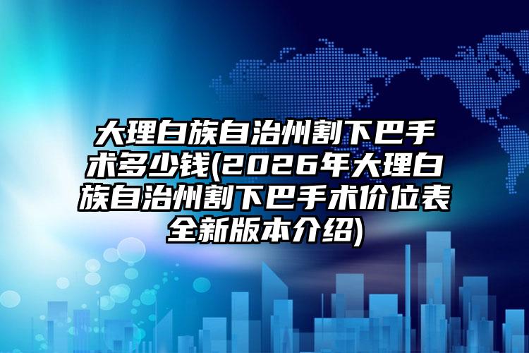 大理白族自治州割下巴手术多少钱(2026年大理白族自治州割下巴手术价位表全新版本介绍)