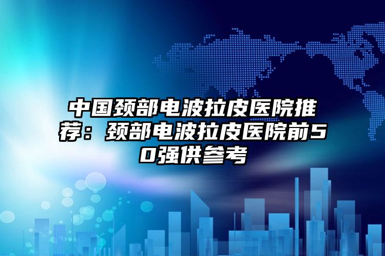 中国颈部电波拉皮医院推荐:颈部电波拉皮医院前50强供参考