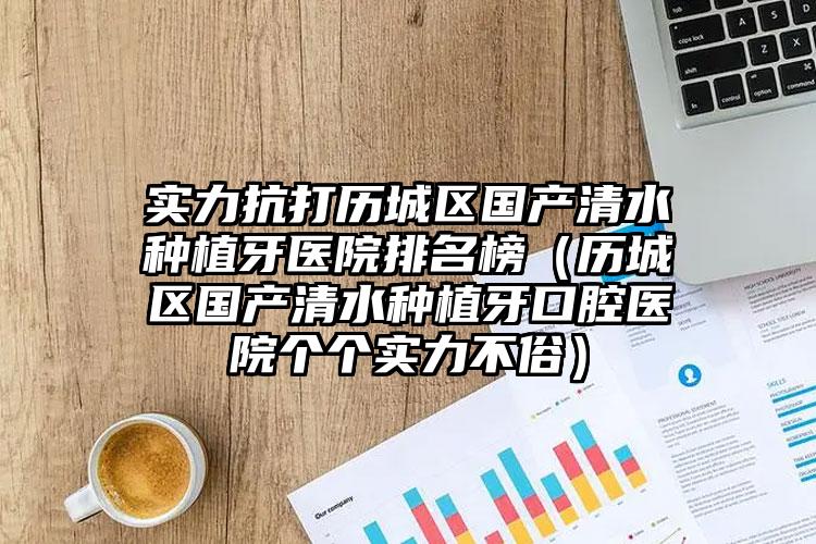 实力抗打历城区国产清水种植牙医院排名榜（历城区国产清水种植牙口腔医院个个实力不俗）