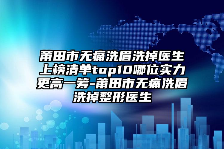 莆田市无痛洗眉洗掉医生上榜清单top10哪位实力更高一筹-莆田市无痛洗眉洗掉整形医生