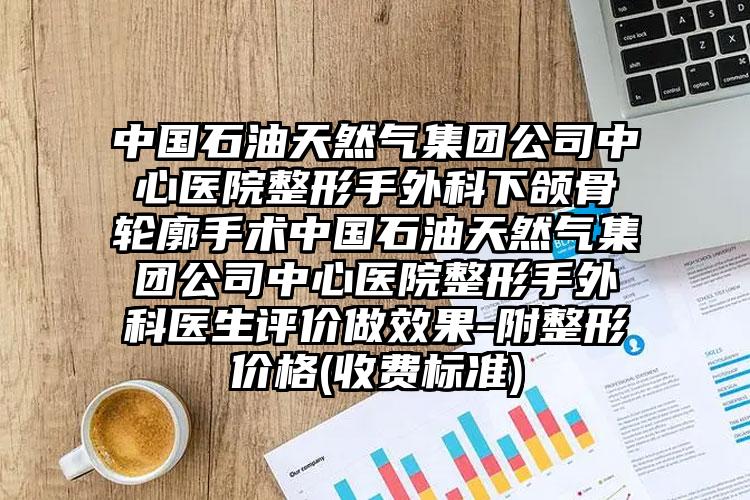 中国石油天然气集团公司中心医院整形手外科下颌骨轮廓手术中国石油天然气集团公司中心医院整形手外科医生评价做效果-附整形价格(收费标准)