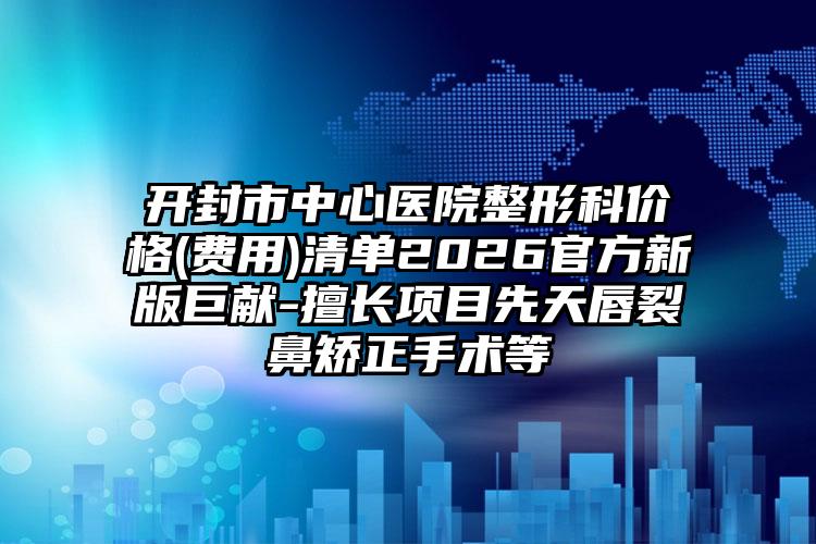 开封市中心医院整形科价格(费用)清单2026官方新版巨献-擅长项目先天唇裂鼻矫正手术等