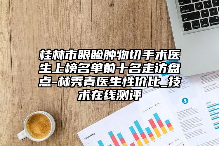 桂林市眼睑肿物切手术医生上榜名单前十名走访盘点-林秀青医生性价比_技术在线测评