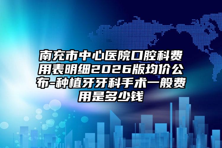南充市中心医院口腔科费用表明细2026版均价公布-种植牙牙科手术一般费用是多少钱