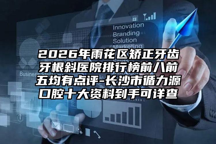 2026年雨花区矫正牙齿牙根斜医院排行榜前八前五均有点评-长沙市循力源口腔十大资料到手可详查