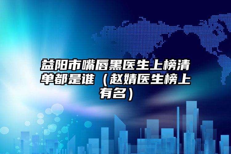 益阳市嘴唇黑医生上榜清单都是谁（赵婧医生榜上有名）