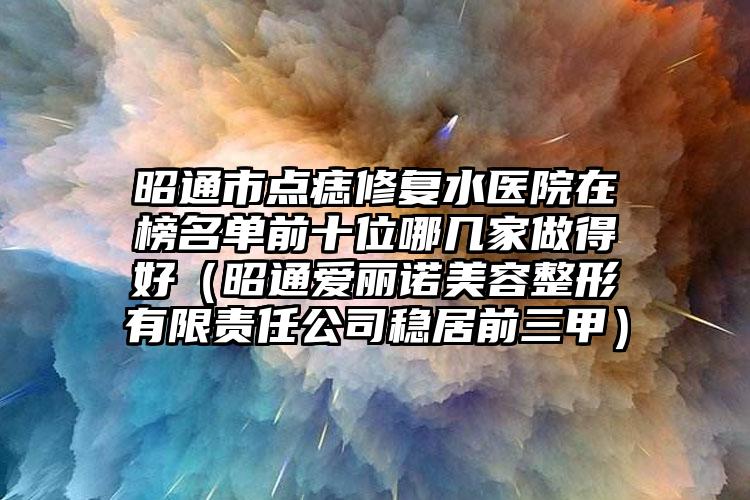 昭通市点痣修复水医院在榜名单前十位哪几家做得好（昭通爱丽诺美容整形有限责任公司稳居前三甲）