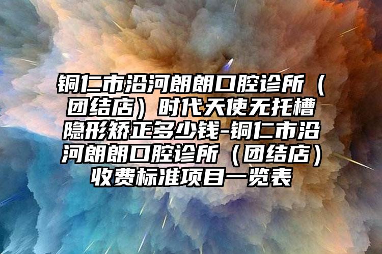 铜仁市沿河朗朗口腔诊所(团结店)时代天使无托槽隐形矫正多少钱-铜仁市沿河朗朗口腔诊所(团结店)收费标准项目一览表